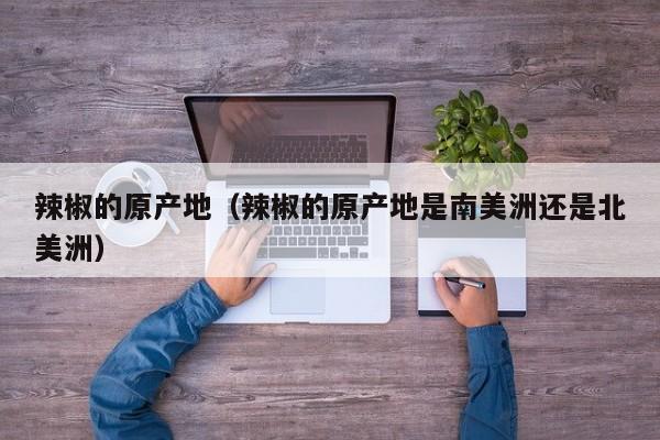 辣椒的原产地（辣椒的原产地是南美洲还是北美洲）