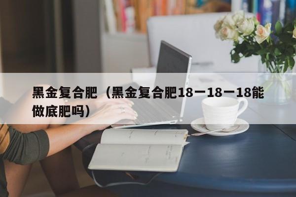 黑金复合肥（黑金复合肥18一18一18能做底肥吗）