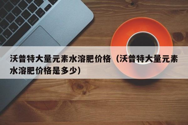 沃普特大量元素水溶肥价格（沃普特大量元素水溶肥价格是多少）