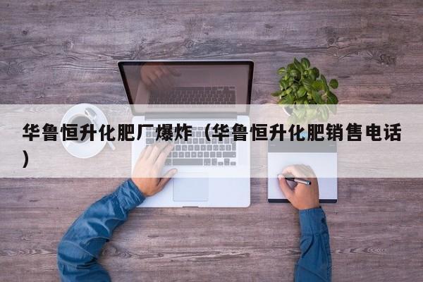 华鲁恒升化肥厂爆炸（华鲁恒升化肥销售电话）