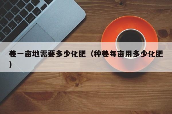 姜一亩地需要多少化肥（种姜每亩用多少化肥）