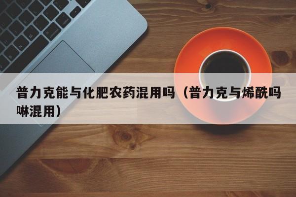 普力克能与化肥农药混用吗（普力克与烯酰吗啉混用）
