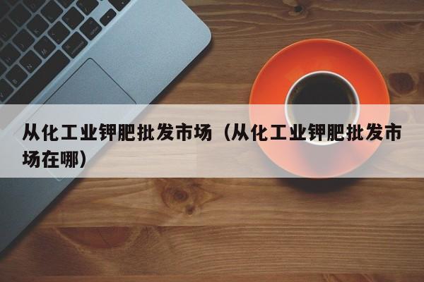 从化工业钾肥批发市场（从化工业钾肥批发市场在哪）