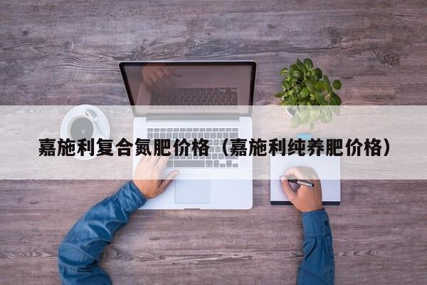嘉施利复合氮肥价格（嘉施利纯养肥价格）