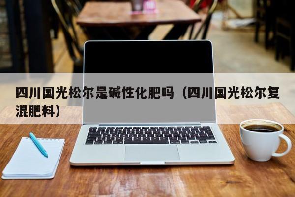 四川国光松尔是碱性化肥吗（四川国光松尔复混肥料）