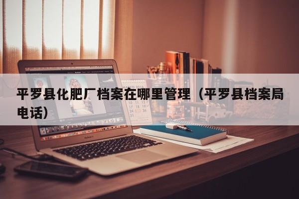 平罗县化肥厂档案在哪里管理（平罗县档案局电话）