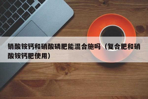 销酸铵钙和硝酸磷肥能混合施吗（复合肥和硝酸铵钙肥使用）
