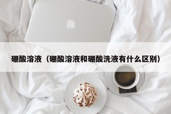 硼酸溶液（硼酸溶液和硼酸洗液有什么区别）