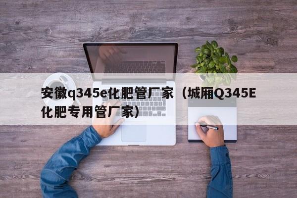 安徽q345e化肥管厂家（城厢Q345E化肥专用管厂家）