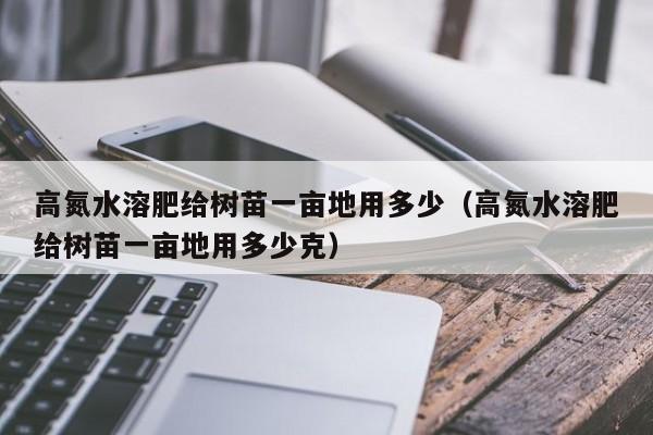 高氮水溶肥给树苗一亩地用多少（高氮水溶肥给树苗一亩地用多少克）