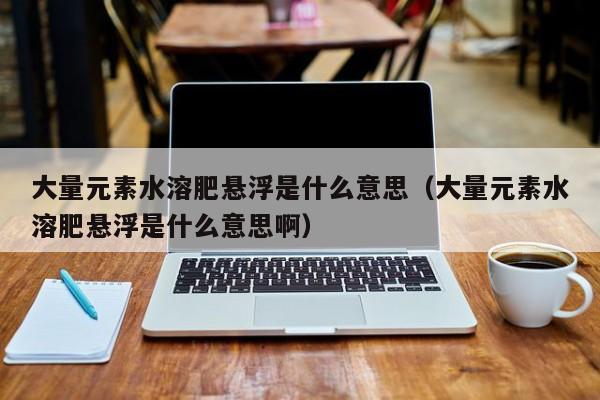 大量元素水溶肥悬浮是什么意思（大量元素水溶肥悬浮是什么意思啊）