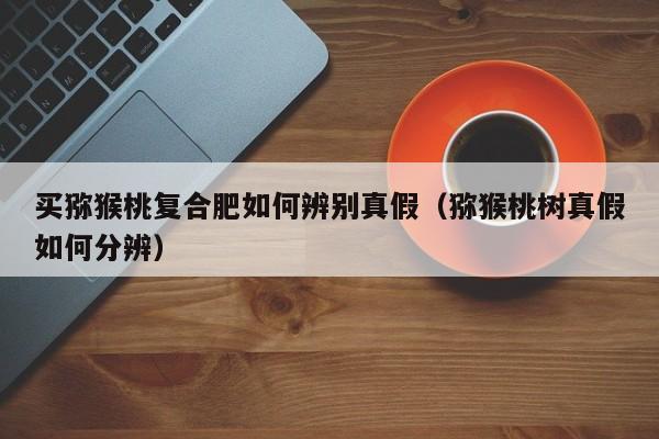 买猕猴桃复合肥如何辨别真假（猕猴桃树真假如何分辨）
