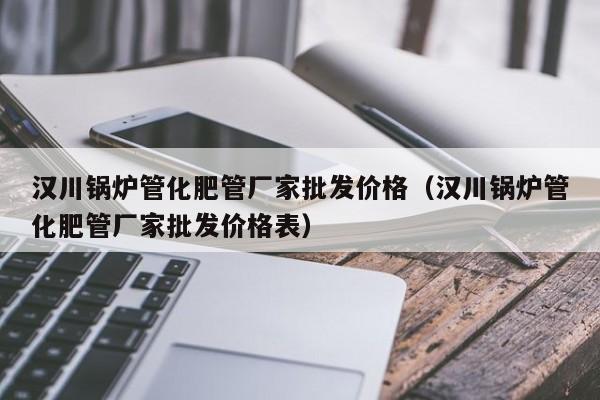 汉川锅炉管化肥管厂家批发价格（汉川锅炉管化肥管厂家批发价格表）