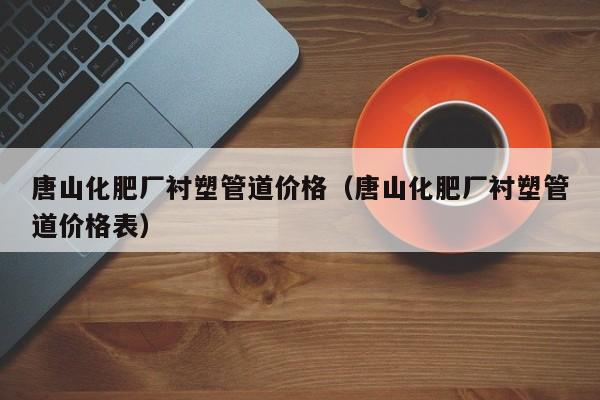 唐山化肥厂衬塑管道价格（唐山化肥厂衬塑管道价格表）
