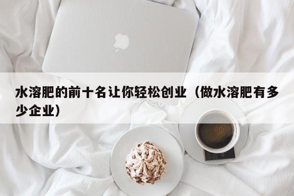 水溶肥的前十名让你轻松创业（做水溶肥有多少企业）