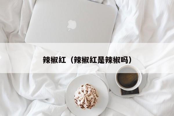 辣椒红（辣椒红是辣椒吗）