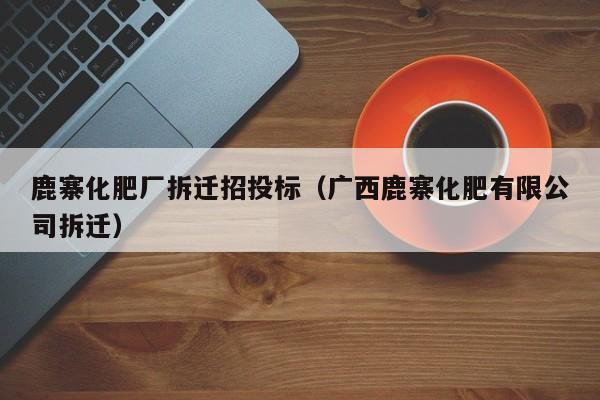 鹿寨化肥厂拆迁招投标（广西鹿寨化肥有限公司拆迁）