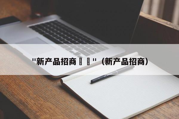 "新产品招商		"（新产品招商）