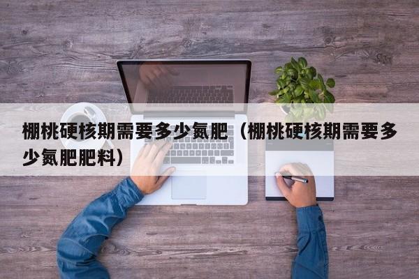 棚桃硬核期需要多少氮肥（棚桃硬核期需要多少氮肥肥料）