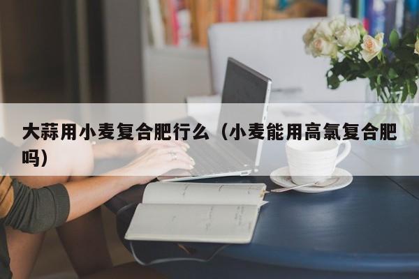 大蒜用小麦复合肥行么（小麦能用高氯复合肥吗）