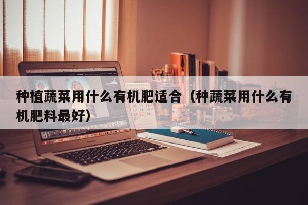 种植蔬菜用什么有机肥适合（种蔬菜用什么有机肥料最好）