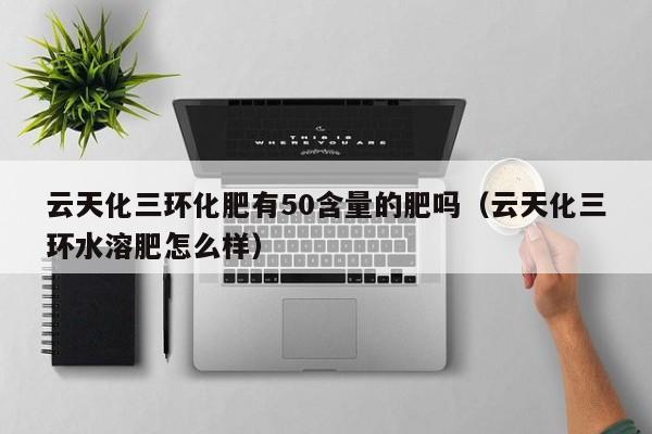 云天化三环化肥有50含量的肥吗（云天化三环水溶肥怎么样）