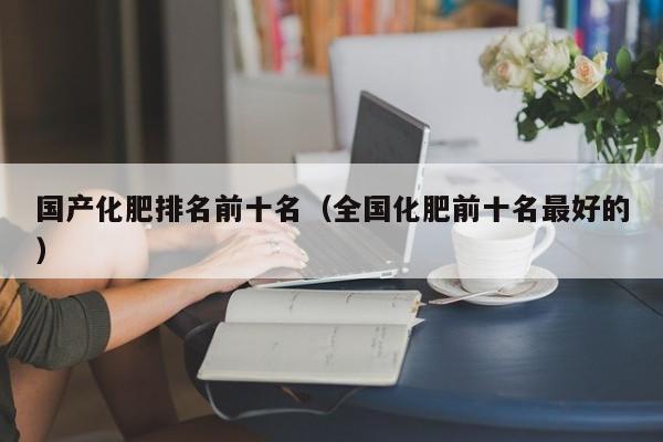 国产化肥排名前十名（全国化肥前十名最好的）