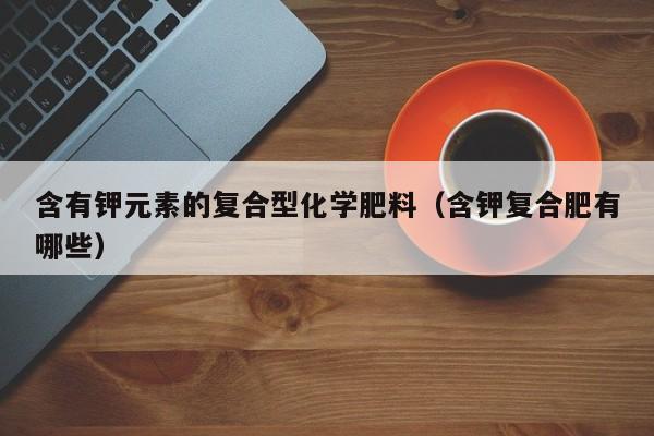 含有钾元素的复合型化学肥料（含钾复合肥有哪些）