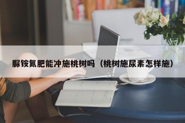 脲铵氮肥能冲施桃树吗（桃树施尿素怎样施）