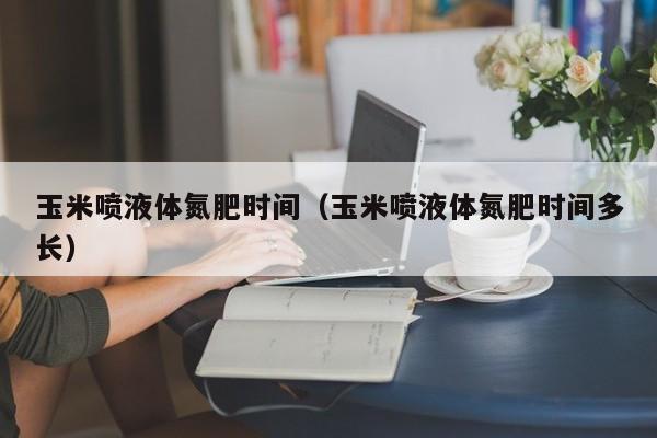 玉米喷液体氮肥时间（玉米喷液体氮肥时间多长）