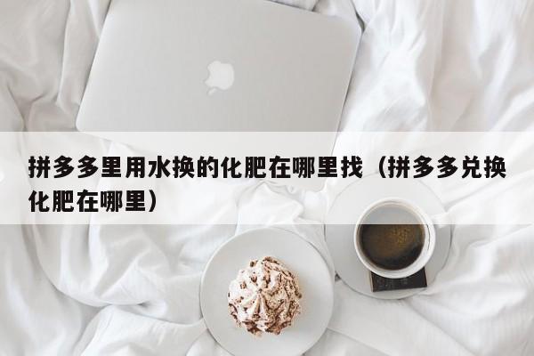 拼多多里用水换的化肥在哪里找（拼多多兑换化肥在哪里）