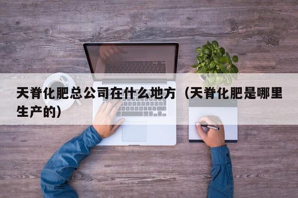 天脊化肥总公司在什么地方（天脊化肥是哪里生产的）