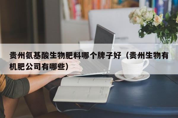 贵州氨基酸生物肥料哪个牌子好（贵州生物有机肥公司有哪些）