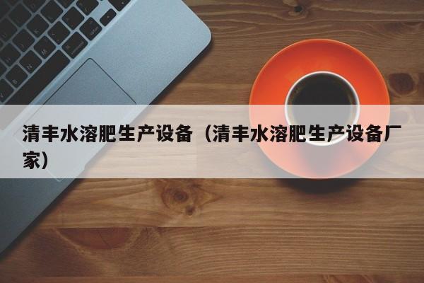清丰水溶肥生产设备（清丰水溶肥生产设备厂家）