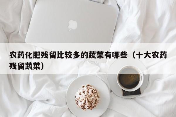 农药化肥残留比较多的蔬菜有哪些（十大农药残留蔬菜）