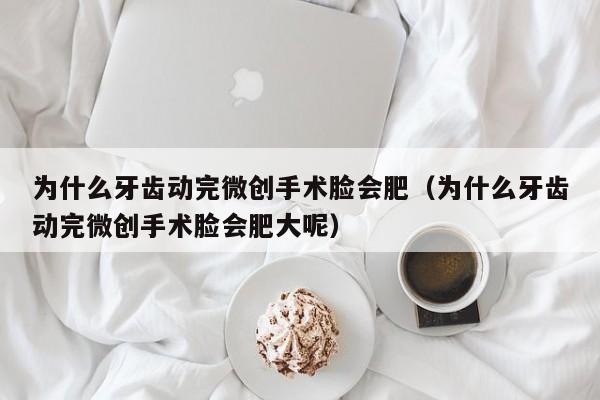 为什么牙齿动完微创手术脸会肥（为什么牙齿动完微创手术脸会肥大呢）