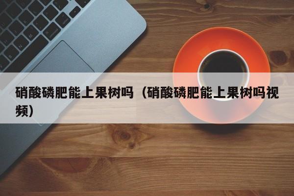 硝酸磷肥能上果树吗（硝酸磷肥能上果树吗视频）