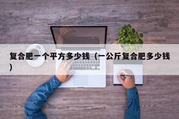 复合肥一个平方多少钱（一公斤复合肥多少钱）