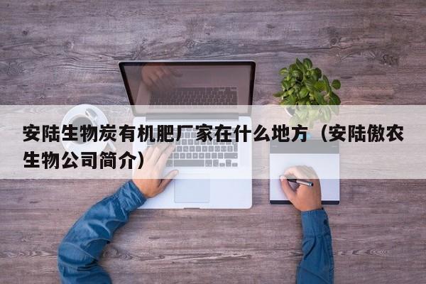 安陆生物炭有机肥厂家在什么地方（安陆傲农生物公司简介）