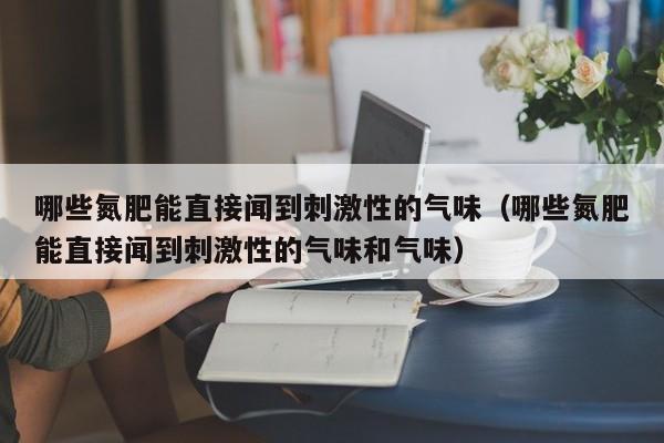 哪些氮肥能直接闻到刺激性的气味（哪些氮肥能直接闻到刺激性的气味和气味）