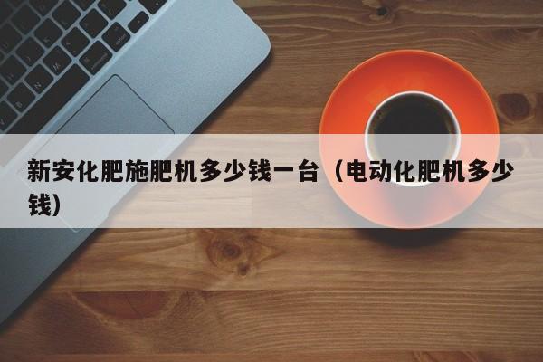 新安化肥施肥机多少钱一台（电动化肥机多少钱）
