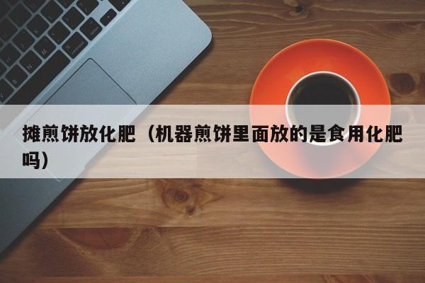 摊煎饼放化肥（机器煎饼里面放的是食用化肥吗）