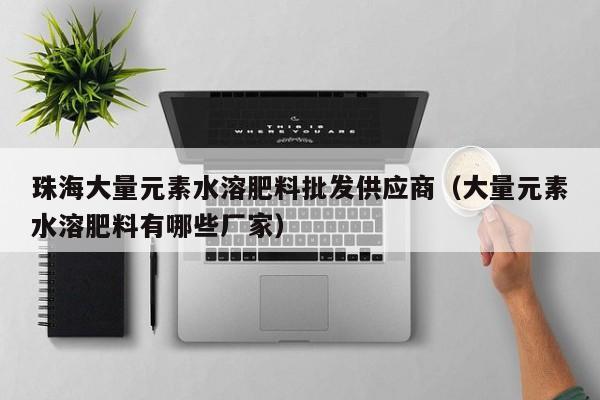 珠海大量元素水溶肥料批发供应商（大量元素水溶肥料有哪些厂家）
