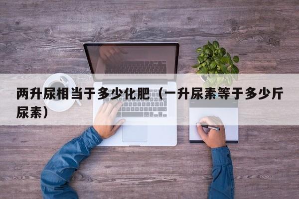 两升尿相当于多少化肥（一升尿素等于多少斤尿素）