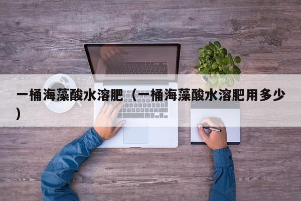 一桶海藻酸水溶肥（一桶海藻酸水溶肥用多少）