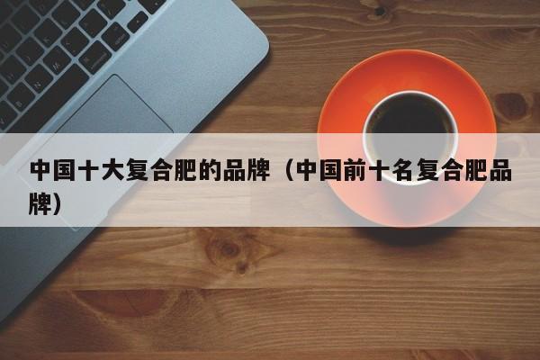 中国十大复合肥的品牌（中国前十名复合肥品牌）