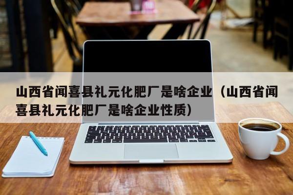 山西省闻喜县礼元化肥厂是啥企业（山西省闻喜县礼元化肥厂是啥企业性质）