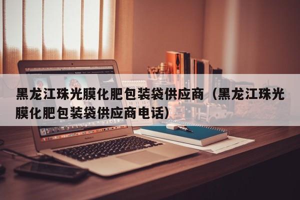 黑龙江珠光膜化肥包装袋供应商（黑龙江珠光膜化肥包装袋供应商电话）