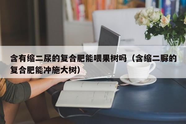 含有缩二尿的复合肥能喂果树吗（含缩二脲的复合肥能冲施大树）