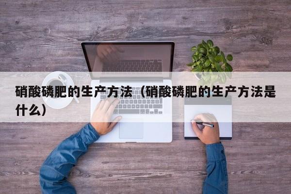 硝酸磷肥的生产方法（硝酸磷肥的生产方法是什么）